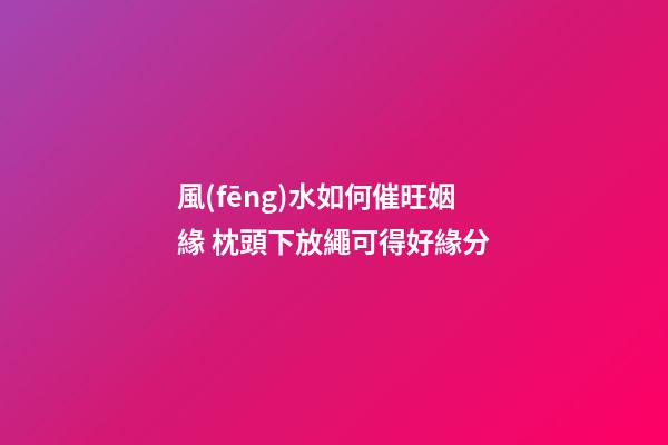 風(fēng)水如何催旺姻緣 枕頭下放繩可得好緣分